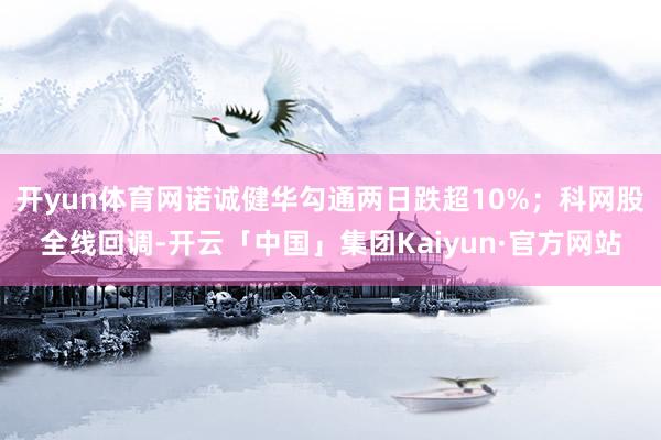 开yun体育网诺诚健华勾通两日跌超10%;科网股全线回调-开云「中国」集团Kaiyun·官方网站