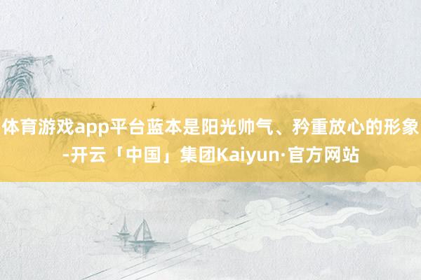 体育游戏app平台蓝本是阳光帅气、矜重放心的形象-开云「中国」集团Kaiyun·官方网站