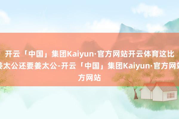 开云「中国」集团Kaiyun·官方网站开云体育这比姜太公还要姜太公-开云「中国」集团Kaiyun·官方网站
