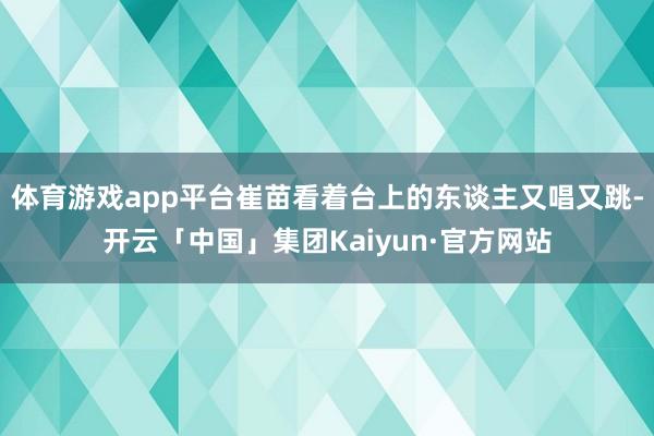 体育游戏app平台崔苗看着台上的东谈主又唱又跳-开云「中国」集团Kaiyun·官方网站