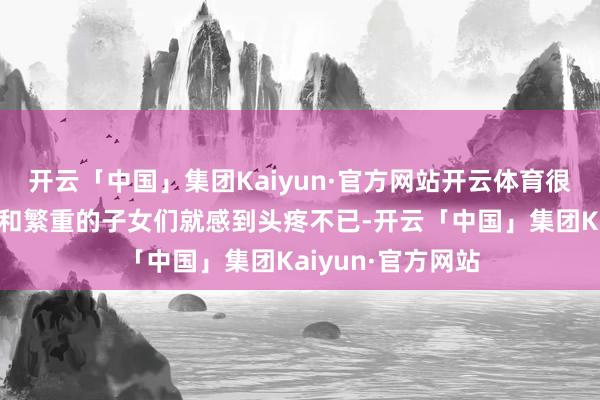 开云「中国」集团Kaiyun·官方网站开云体育很多北京的老同道和繁重的子女们就感到头疼不已-开云「中国」集团Kaiyun·官方网站