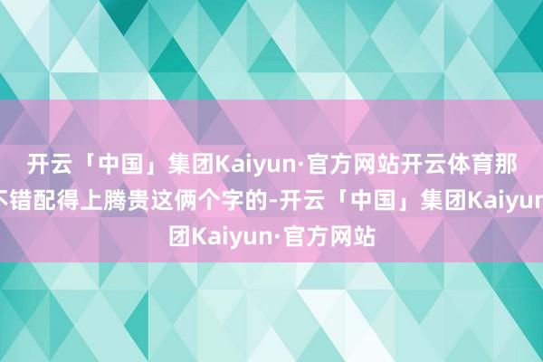开云「中国」集团Kaiyun·官方网站开云体育那么如实是不错配得上腾贵这俩个字的-开云「中国」集团Kaiyun·官方网站