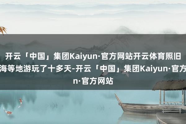 开云「中国」集团Kaiyun·官方网站开云体育照旧在上海等地游玩了十多天-开云「中国」集团Kaiyun·官方网站