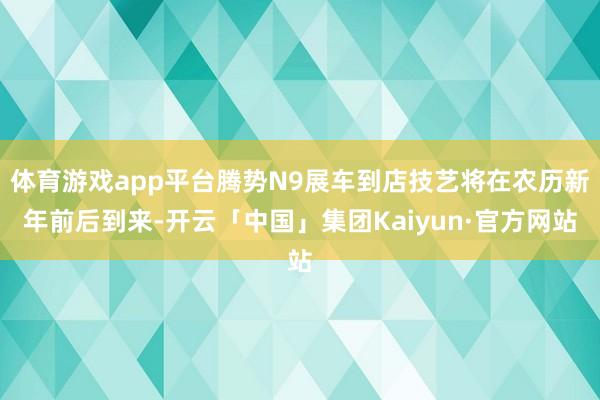 体育游戏app平台腾势N9展车到店技艺将在农历新年前后到来-开云「中国」集团Kaiyun·官方网站
