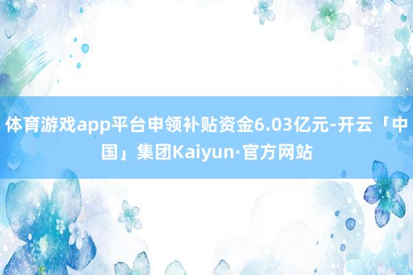 体育游戏app平台申领补贴资金6.03亿元-开云「中国」集团Kaiyun·官方网站