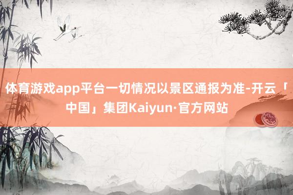 体育游戏app平台一切情况以景区通报为准-开云「中国」集团Kaiyun·官方网站