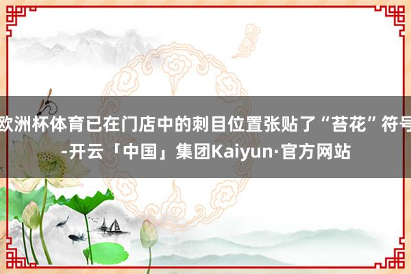 欧洲杯体育已在门店中的刺目位置张贴了“苔花”符号-开云「中国」集团Kaiyun·官方网站