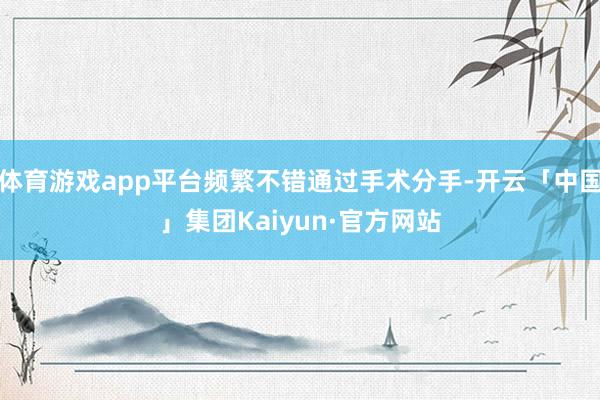 体育游戏app平台频繁不错通过手术分手-开云「中国」集团Kaiyun·官方网站