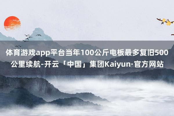 体育游戏app平台当年100公斤电板最多复旧500公里续航-开云「中国」集团Kaiyun·官方网站