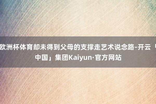 欧洲杯体育却未得到父母的支撑走艺术说念路-开云「中国」集团Kaiyun·官方网站