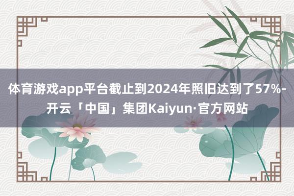 体育游戏app平台截止到2024年照旧达到了57%-开云「中国」集团Kaiyun·官方网站