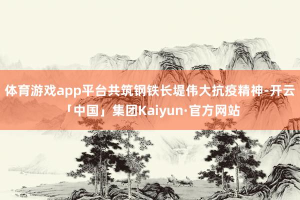 体育游戏app平台共筑钢铁长堤伟大抗疫精神-开云「中国」集团Kaiyun·官方网站