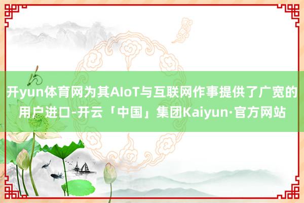 开yun体育网为其AIoT与互联网作事提供了广宽的用户进口-开云「中国」集团Kaiyun·官方网站