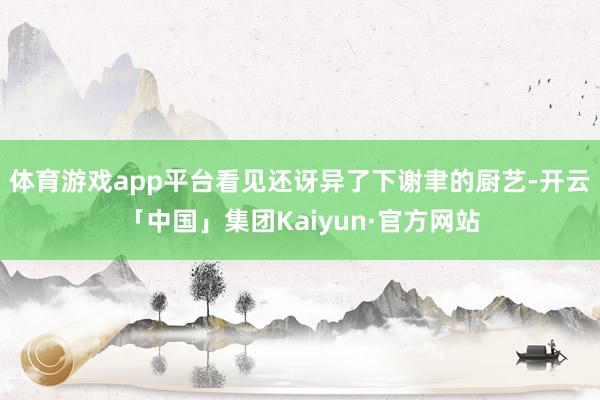 体育游戏app平台看见还讶异了下谢聿的厨艺-开云「中国」集团Kaiyun·官方网站